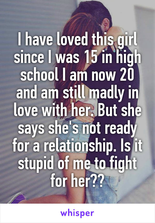 I have loved this girl since I was 15 in high school I am now 20 and am still madly in love with her. But she says she's not ready for a relationship. Is it stupid of me to fight for her??