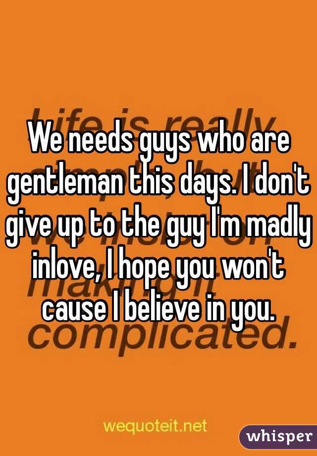 We needs guys who are gentleman this days. I don't give up to the guy I'm madly inlove, I hope you won't cause I believe in you.