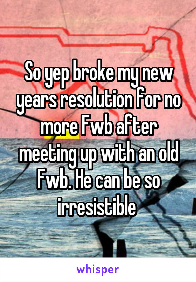 So yep broke my new years resolution for no more Fwb after meeting up with an old Fwb. He can be so irresistible 