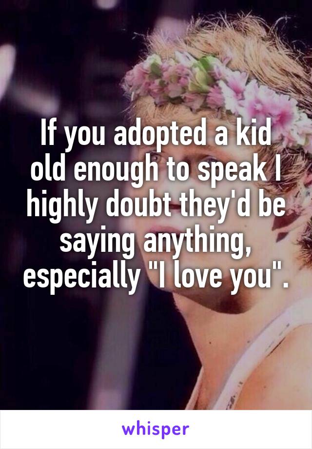 If you adopted a kid old enough to speak I highly doubt they'd be saying anything, especially "I love you". 