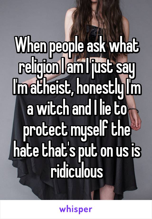 When people ask what religion I am I just say I'm atheist, honestly I'm a witch and I lie to protect myself the hate that's put on us is ridiculous