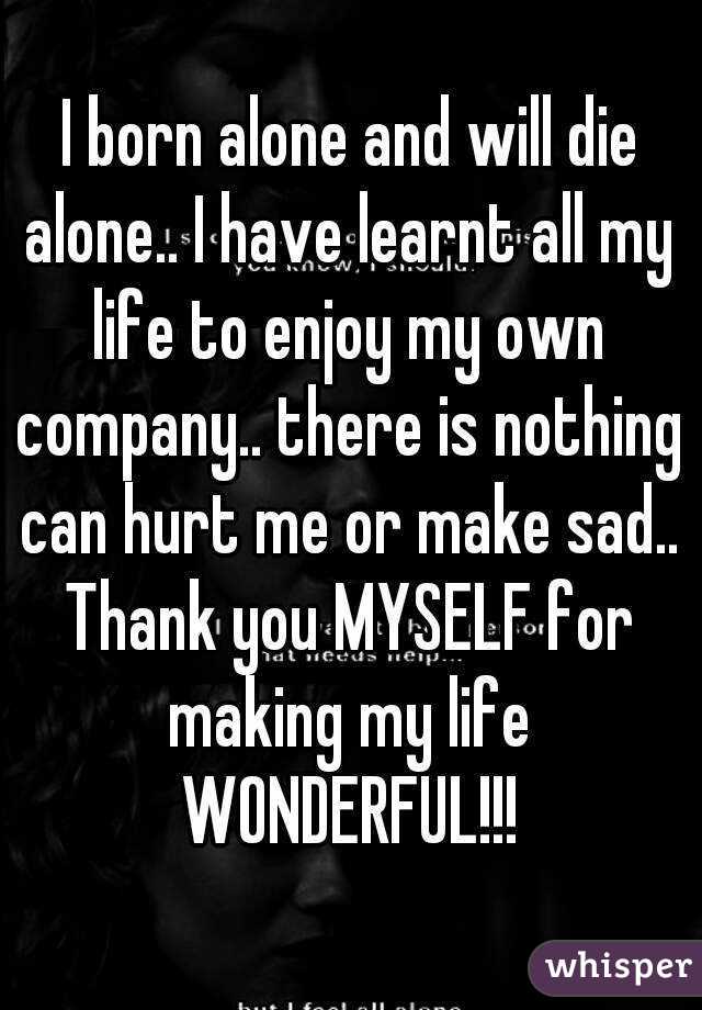 I born alone and will die alone.. I have learnt all my life to enjoy my own company.. there is nothing can hurt me or make sad.. Thank you MYSELF for making my life WONDERFUL!!!
