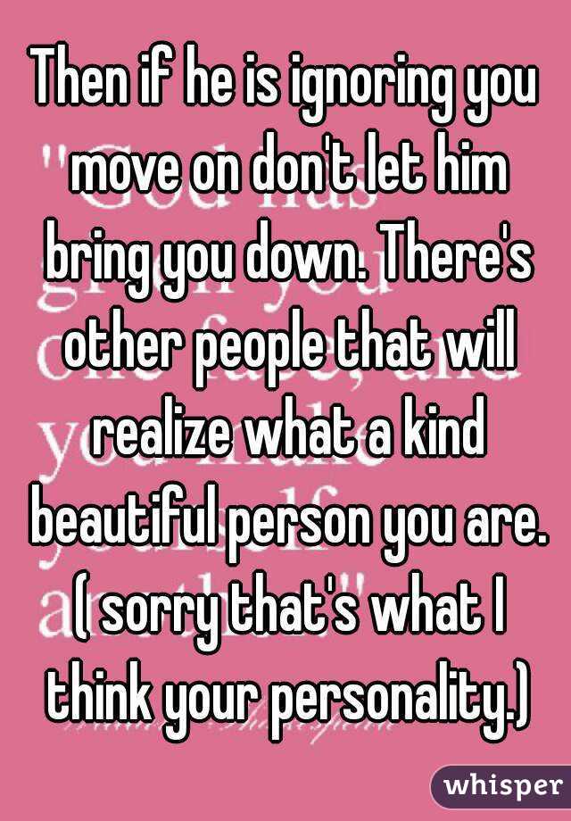 Then if he is ignoring you move on don't let him bring you down. There's other people that will realize what a kind beautiful person you are. ( sorry that's what I think your personality.)