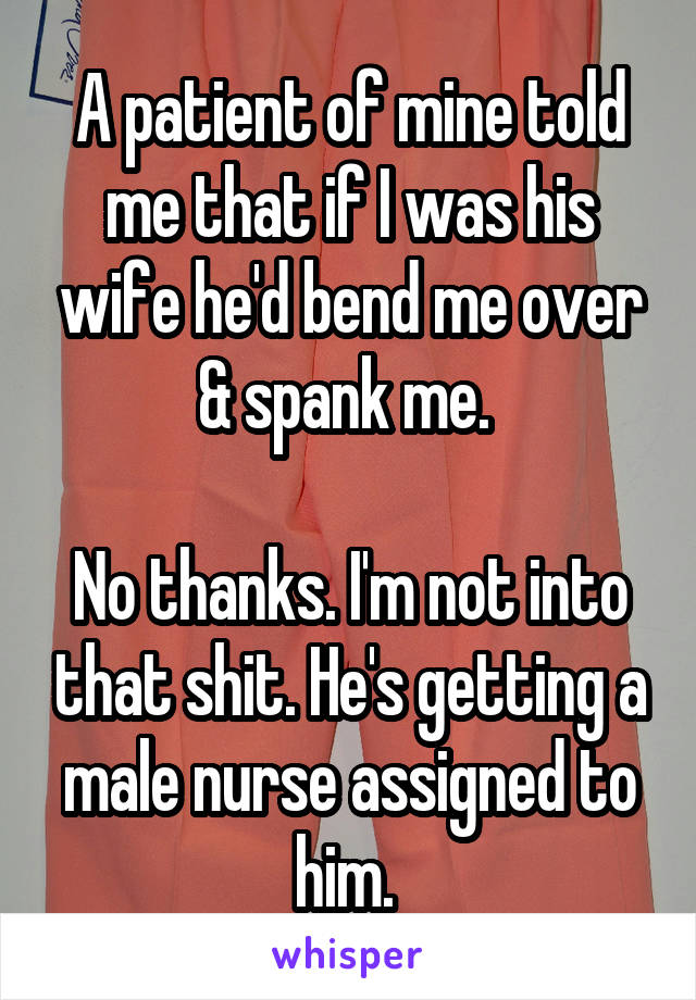 A patient of mine told me that if I was his wife he'd bend me over & spank me. 

No thanks. I'm not into that shit. He's getting a male nurse assigned to him. 