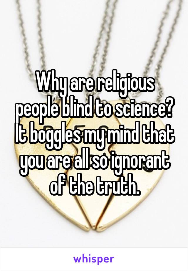 Why are religious people blind to science? It boggles my mind that you are all so ignorant of the truth.