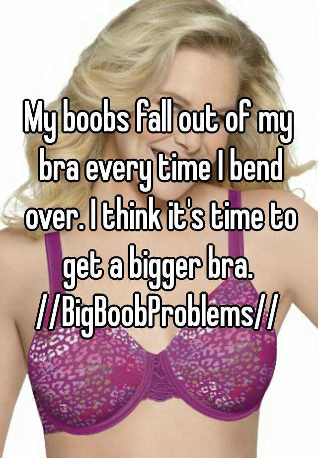 My boobs fall out of my bra every time I bend over. I think it's