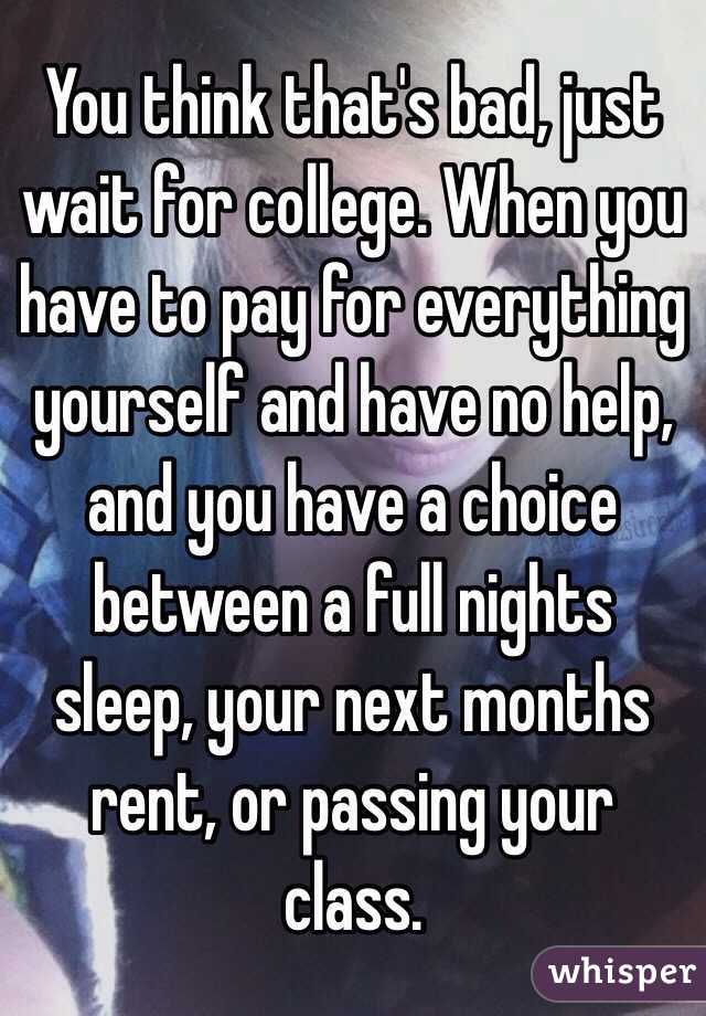 You think that's bad, just wait for college. When you have to pay for everything yourself and have no help, and you have a choice between a full nights sleep, your next months rent, or passing your class.