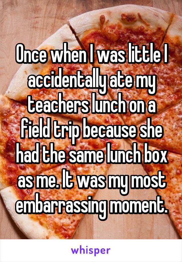 Once when I was little I accidentally ate my teachers lunch on a field trip because she had the same lunch box as me. It was my most embarrassing moment.