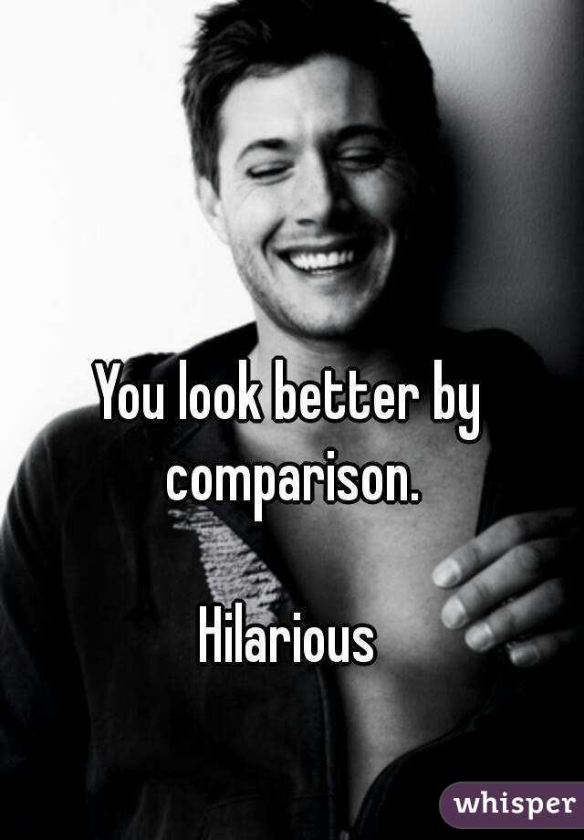 You look better by comparison.

Hilarious