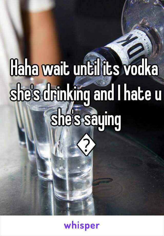 Haha wait until its vodka she's drinking and I hate u she's saying ðŸ˜‚