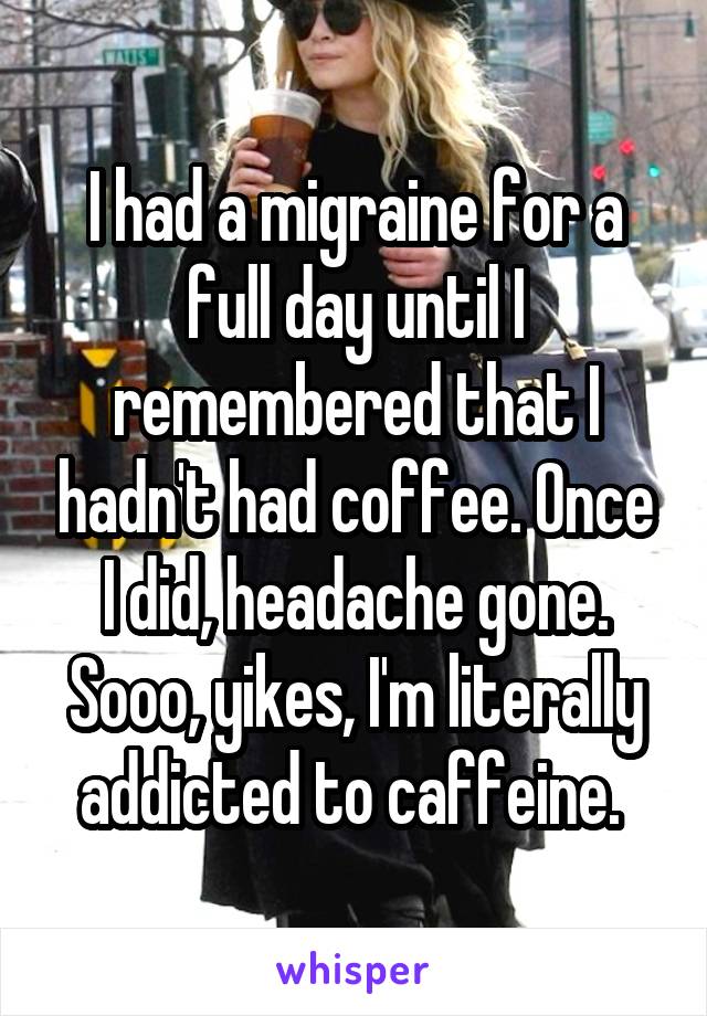 I had a migraine for a full day until I remembered that I hadn't had coffee. Once I did, headache gone. Sooo, yikes, I'm literally addicted to caffeine. 