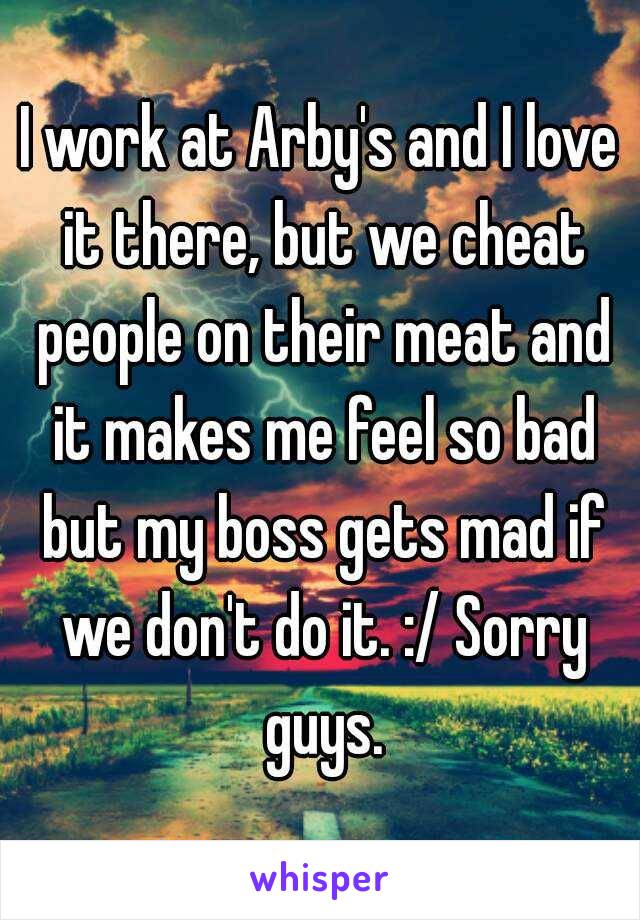 I work at Arby's and I love it there, but we cheat people on their meat and it makes me feel so bad but my boss gets mad if we don't do it. :/ Sorry guys.