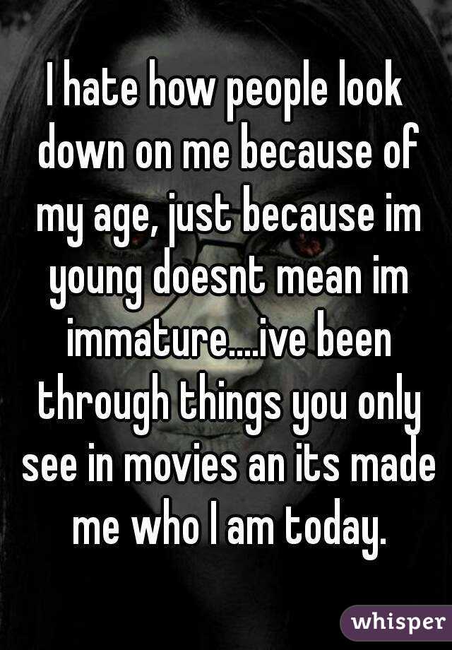 I hate how people look down on me because of my age, just because im young doesnt mean im immature....ive been through things you only see in movies an its made me who I am today.