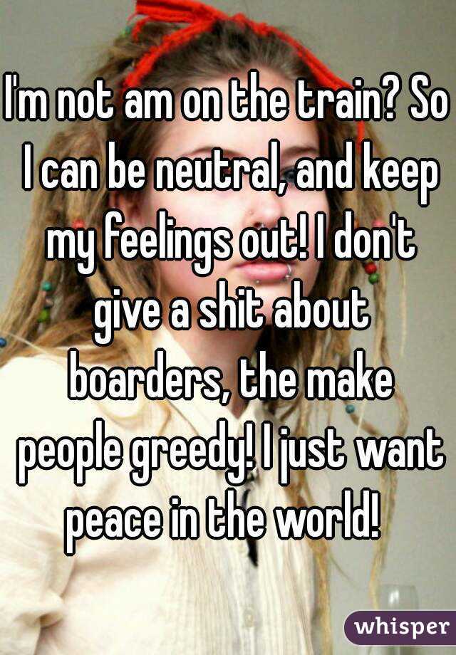 I'm not am on the train? So I can be neutral, and keep my feelings out! I don't give a shit about boarders, the make people greedy! I just want peace in the world!  