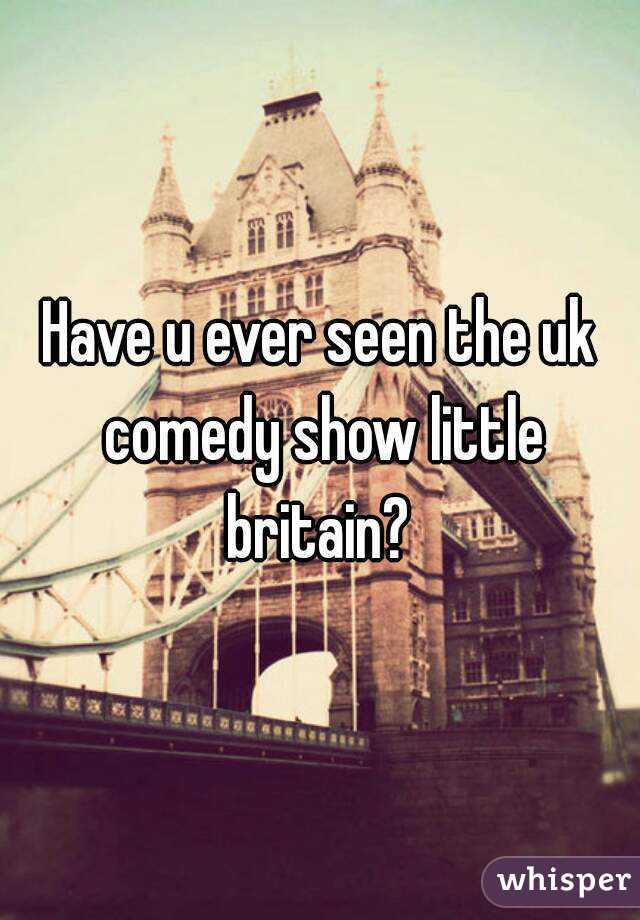 Have u ever seen the uk comedy show little britain? 