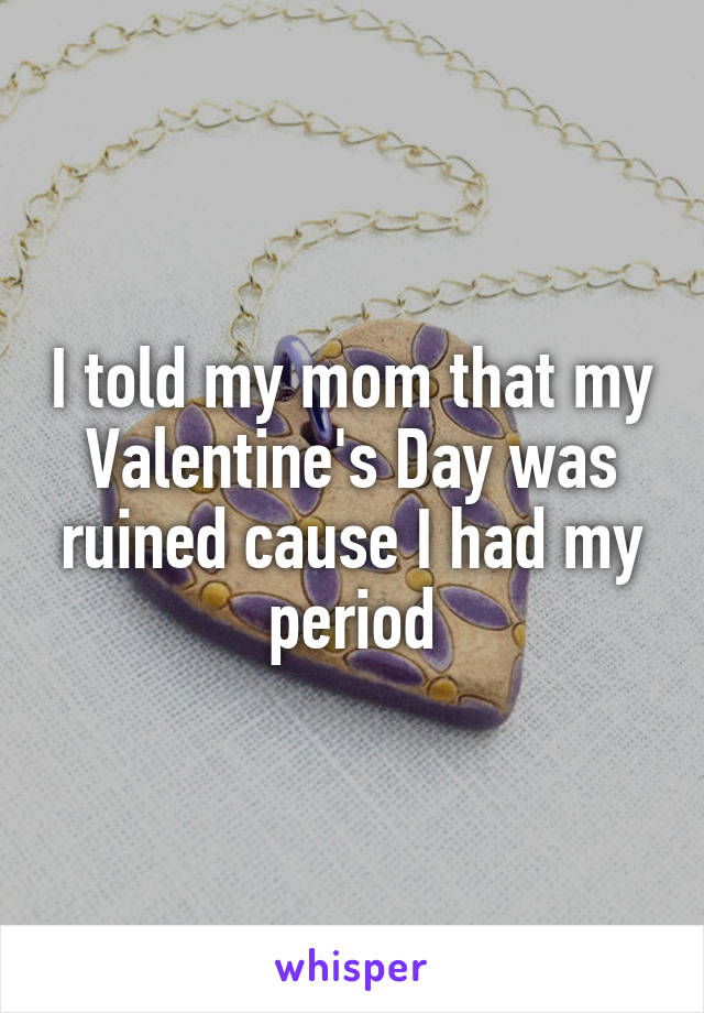 I told my mom that my Valentine's Day was ruined cause I had my period