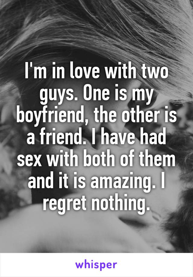 I'm in love with two guys. One is my boyfriend, the other is a friend. I have had sex with both of them and it is amazing. I regret nothing.