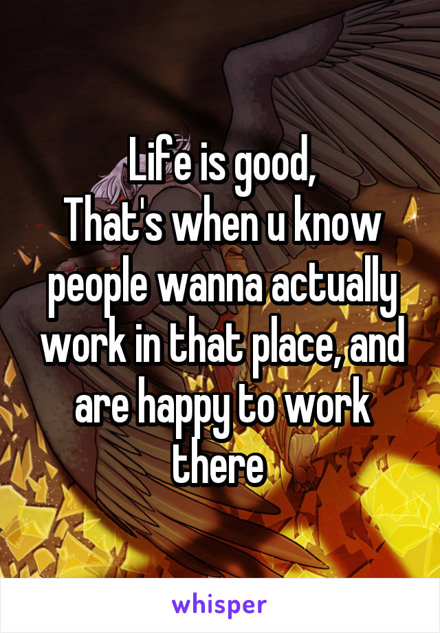 Life is good,
That's when u know people wanna actually work in that place, and are happy to work there 