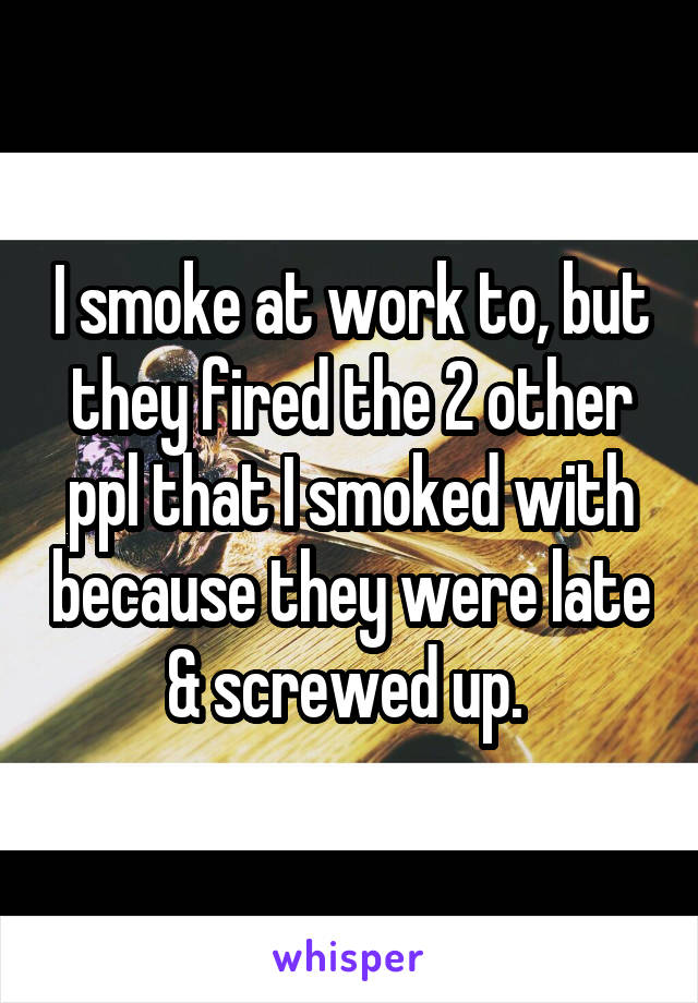 I smoke at work to, but they fired the 2 other ppl that I smoked with because they were late & screwed up. 