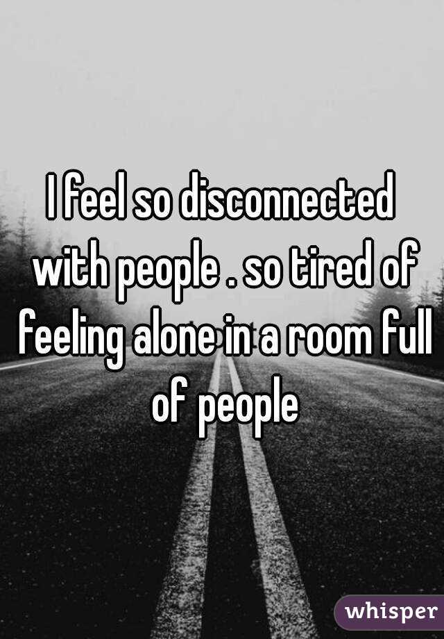 I feel so disconnected with people . so tired of feeling alone in a room full of people