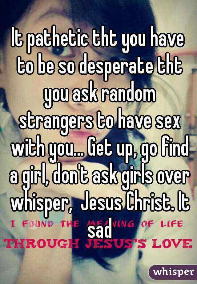 It pathetic tht you have to be so desperate tht you ask random strangers to have sex with you... Get up, go find a girl, don't ask girls over whisper,  Jesus Christ. It sad