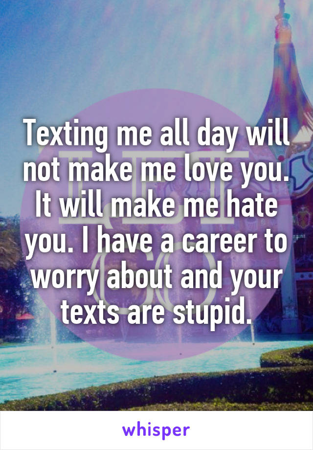Texting me all day will not make me love you. It will make me hate you. I have a career to worry about and your texts are stupid.