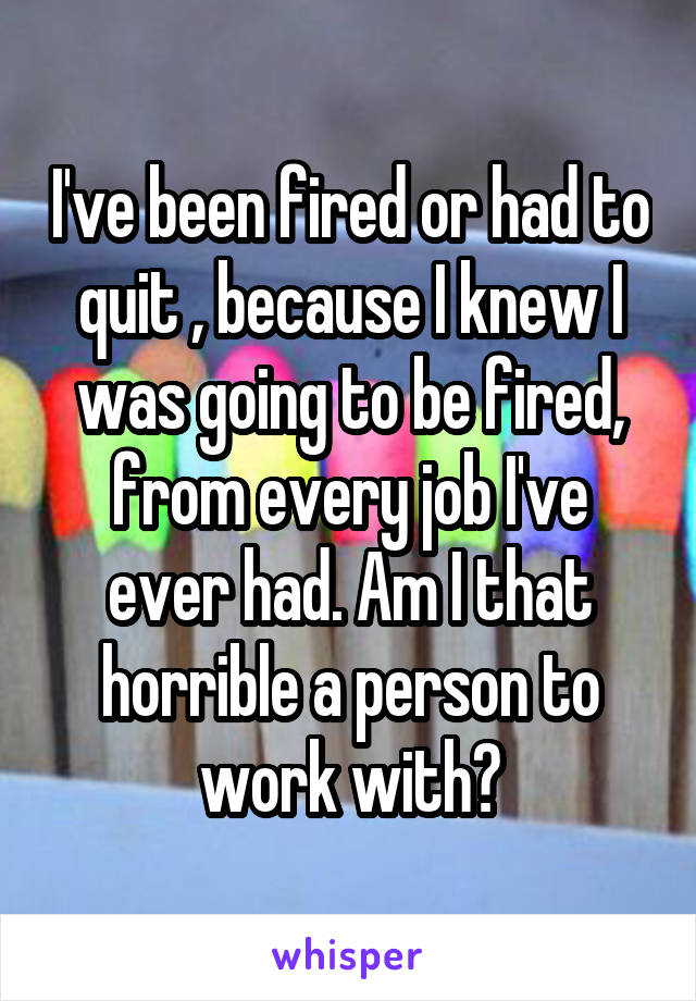 I've been fired or had to quit , because I knew I was going to be fired, from every job I've ever had. Am I that horrible a person to work with?