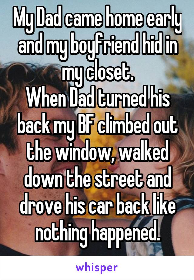 My Dad came home early and my boyfriend hid in my closet.
When Dad turned his back my BF climbed out the window, walked down the street and drove his car back like nothing happened.
