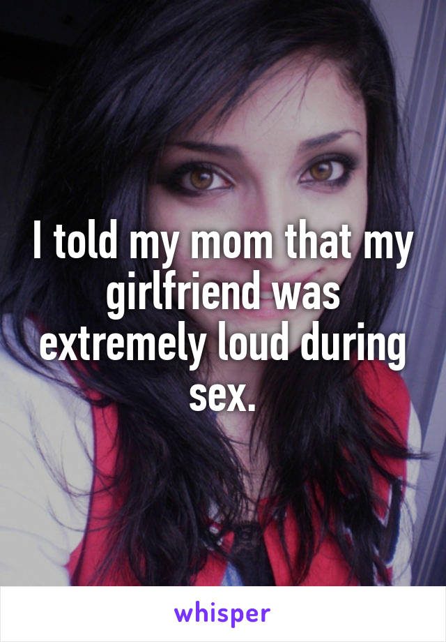 I told my mom that my girlfriend was extremely loud during sex.