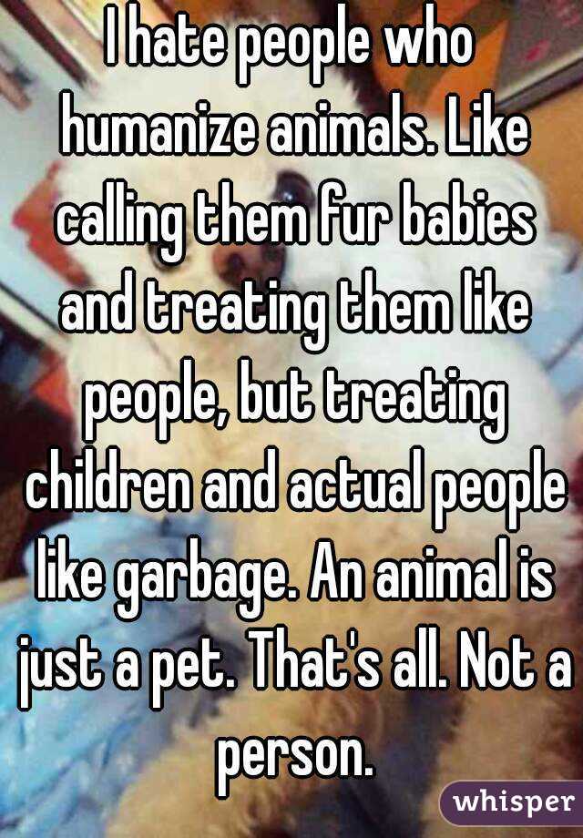 I hate people who humanize animals. Like calling them fur babies and treating them like people, but treating children and actual people like garbage. An animal is just a pet. That's all. Not a person.
