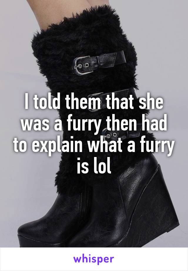 I told them that she was a furry then had to explain what a furry is lol