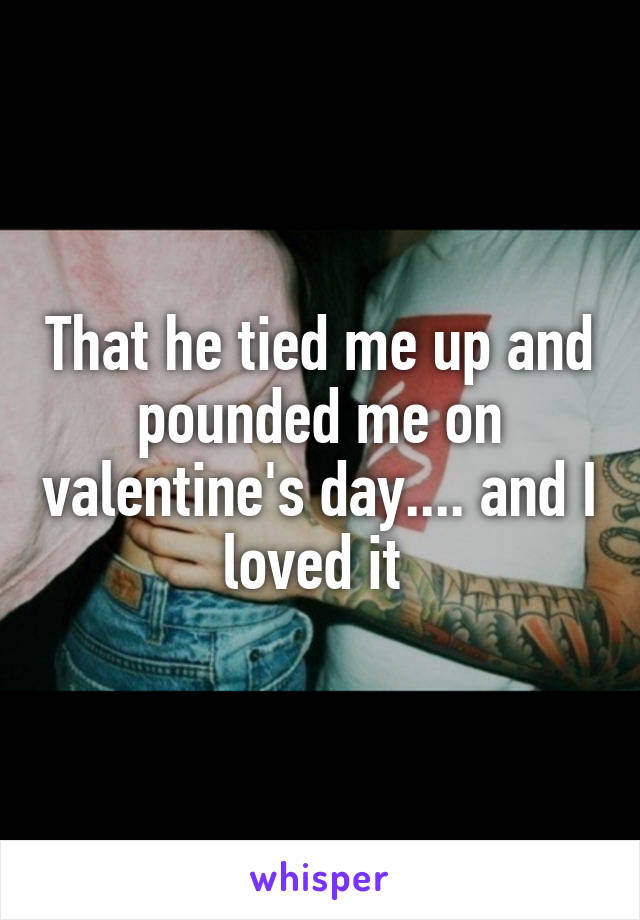 That he tied me up and pounded me on valentine's day.... and I loved it 