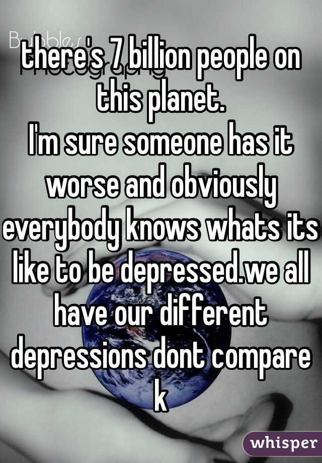 there's 7 billion people on this planet.
I'm sure someone has it worse and obviously everybody knows whats its like to be depressed.we all have our different depressions dont compare k
