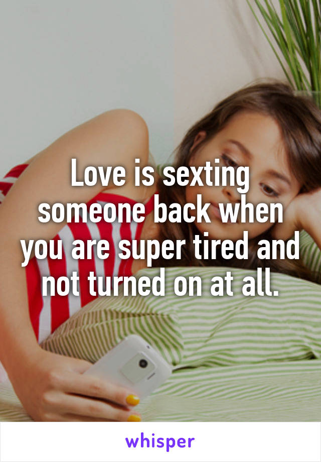 Love is sexting someone back when you are super tired and not turned on at all.