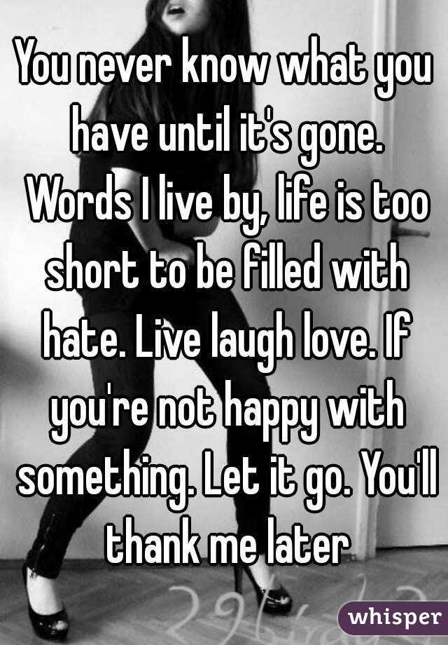 You never know what you have until it's gone. Words I live by, life is too short to be filled with hate. Live laugh love. If you're not happy with something. Let it go. You'll thank me later