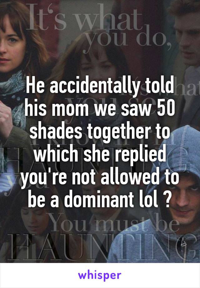 He accidentally told his mom we saw 50 shades together to which she replied you're not allowed to be a dominant lol 😂
