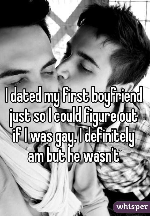 I dated my first boyfriend just so I could figure out 
if I was gay. I definitely 
am but he wasn't 