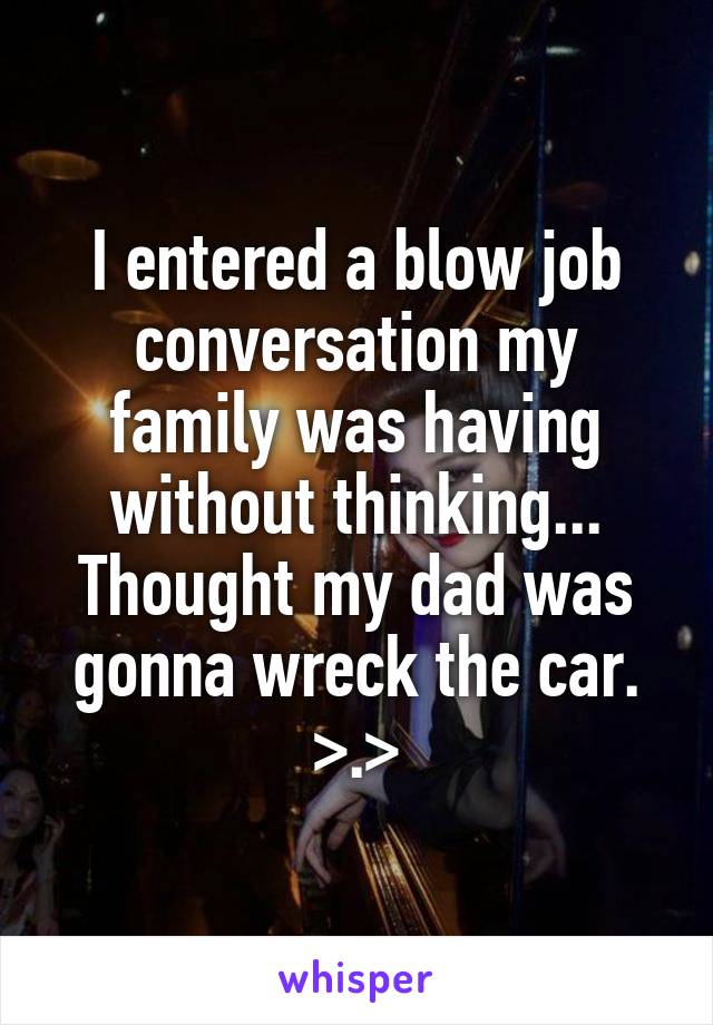 I entered a blow job conversation my family was having without thinking... Thought my dad was gonna wreck the car. >.>