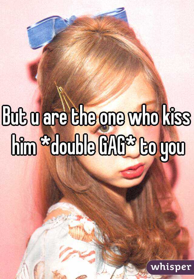 But u are the one who kiss him *double GAG* to you