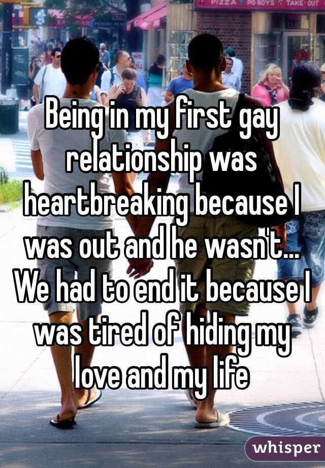 Being in my first gay relationship was heartbreaking because I was out and he wasn't...
We had to end it because I was tired of hiding my 
love and my life 