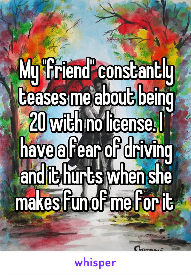 My "friend" constantly teases me about being 20 with no license. I have a fear of driving and it hurts when she makes fun of me for it 