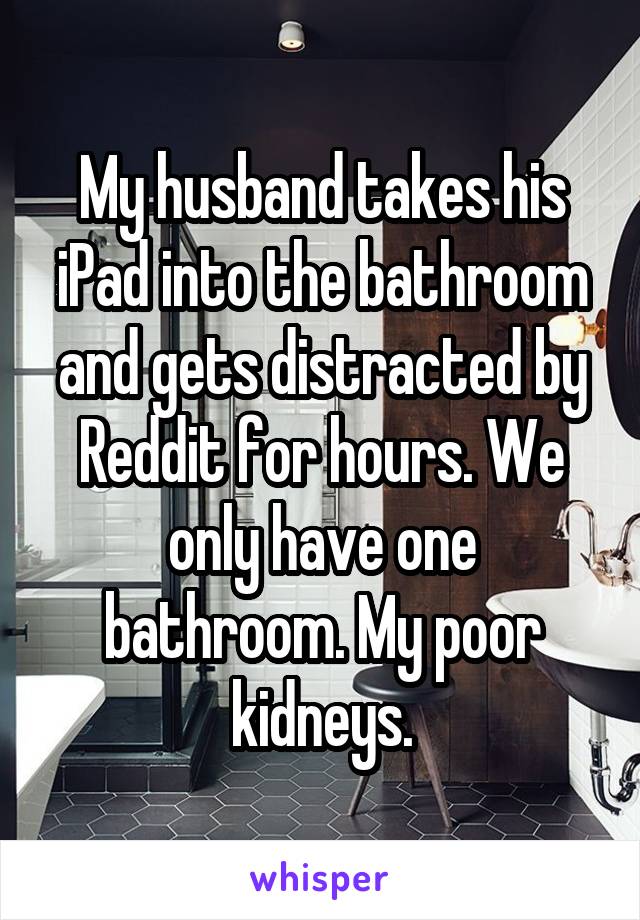 My husband takes his iPad into the bathroom and gets distracted by Reddit for hours. We only have one bathroom. My poor kidneys.