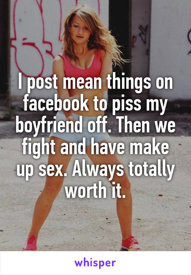 I post mean things on facebook to piss my boyfriend off. Then we fight and have make up sex. Always totally worth it.