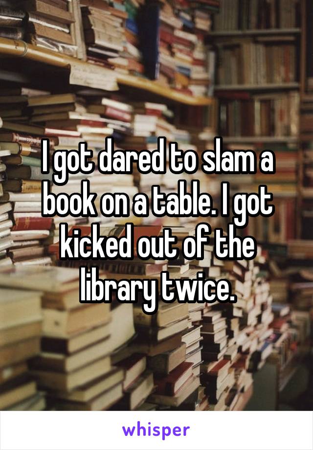 I got dared to slam a book on a table. I got kicked out of the library twice.