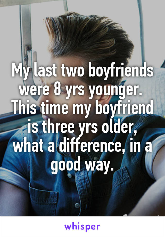 My last two boyfriends were 8 yrs younger.  This time my boyfriend is three yrs older, what a difference, in a good way.