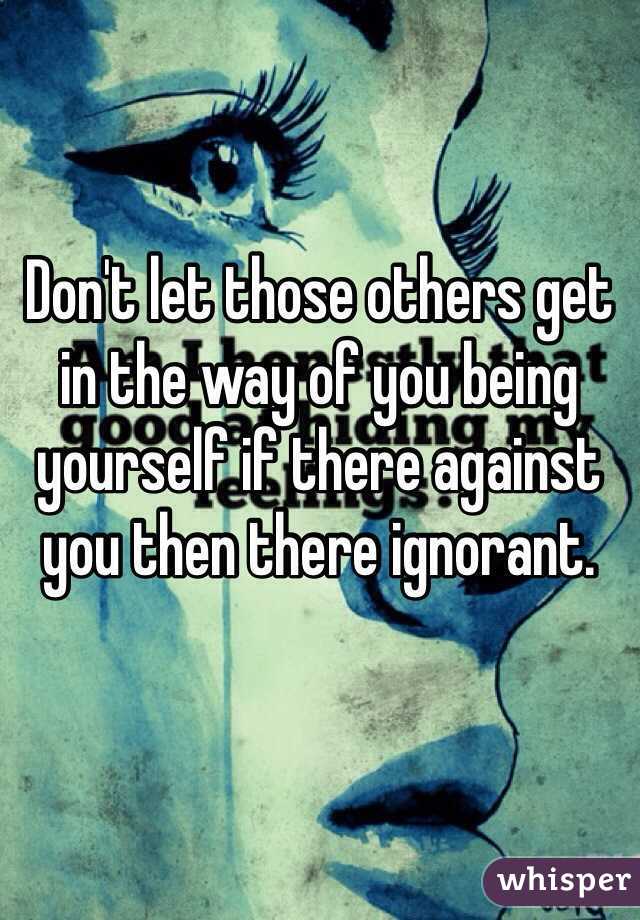 Don't let those others get in the way of you being yourself if there against you then there ignorant.
 