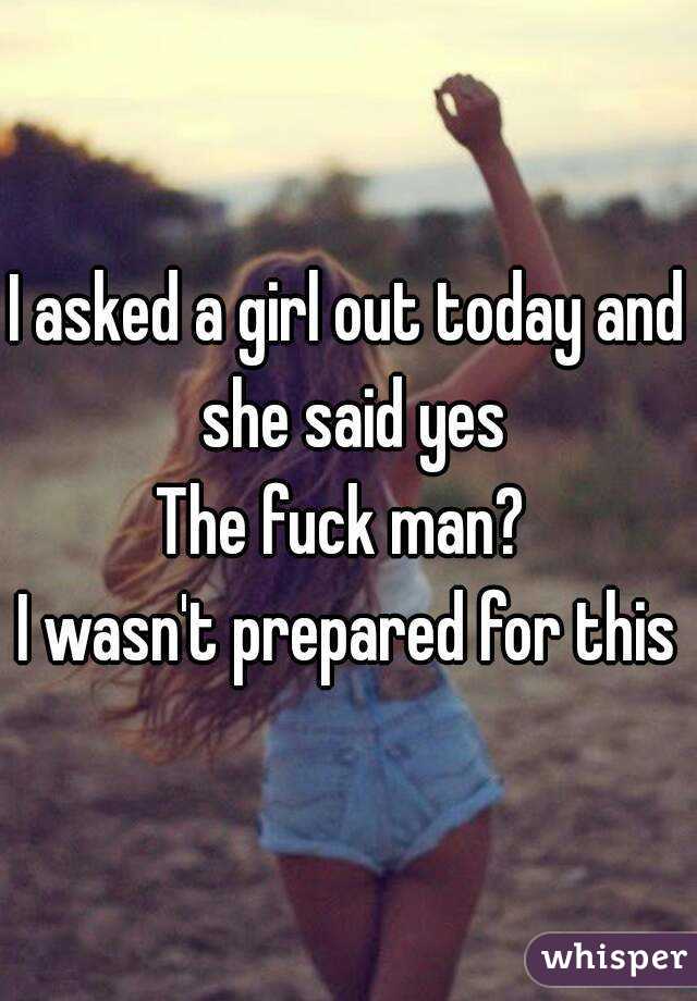 I asked a girl out today and she said yes
The fuck man? 
I wasn't prepared for this