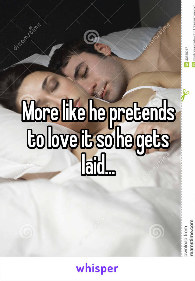 More like he pretends to love it so he gets laid...