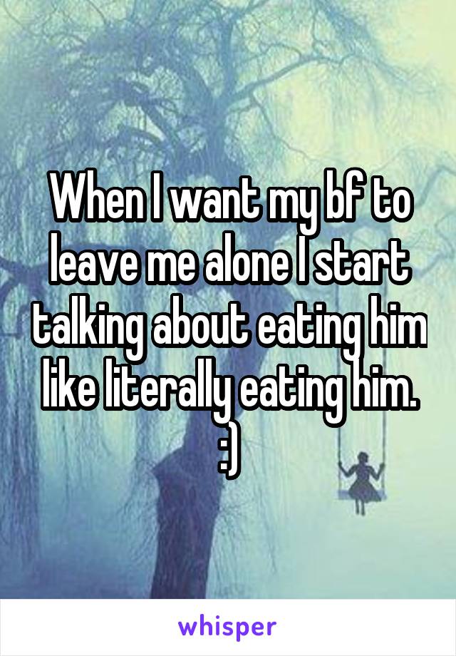 When I want my bf to leave me alone I start talking about eating him like literally eating him. :)