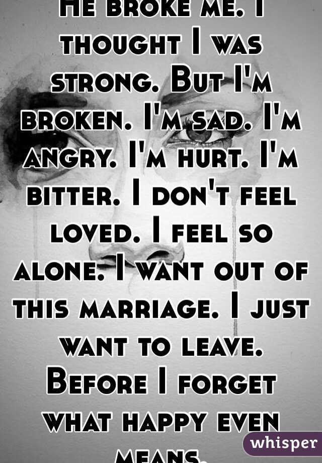 He broke me. I thought I was strong. But I'm broken. I'm sad. I'm angry. I'm hurt. I'm bitter. I don't feel loved. I feel so alone. I want out of this marriage. I just want to leave. Before I forget what happy even means. 